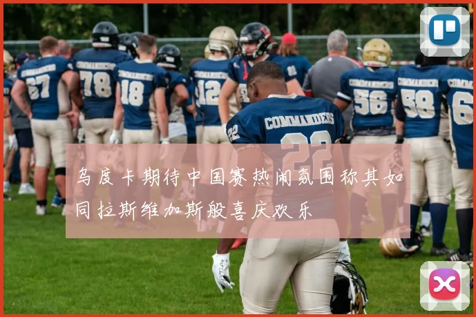 乌度卡期待中国赛热闹氛围称其如同拉斯维加斯般喜庆欢乐