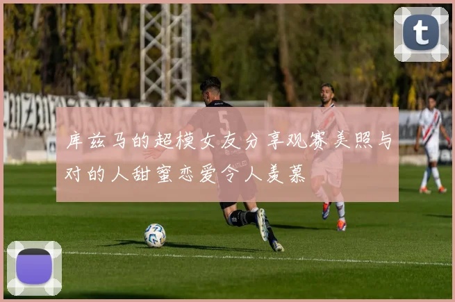 库兹马的超模女友分享观赛美照与对的人甜蜜恋爱令人羡慕