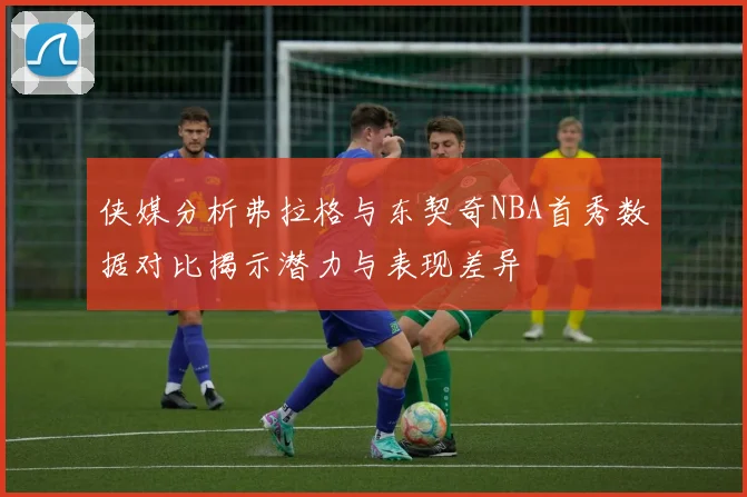 侠媒分析弗拉格与东契奇NBA首秀数据对比揭示潜力与表现差异