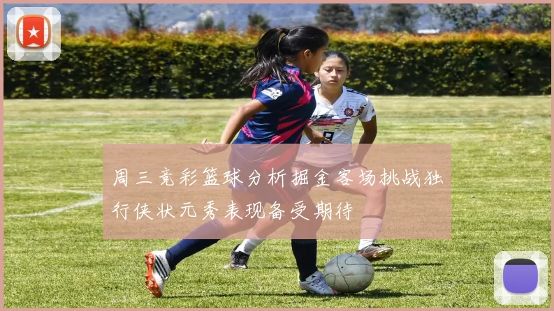 周三竞彩篮球分析掘金客场挑战独行侠状元秀表现备受期待