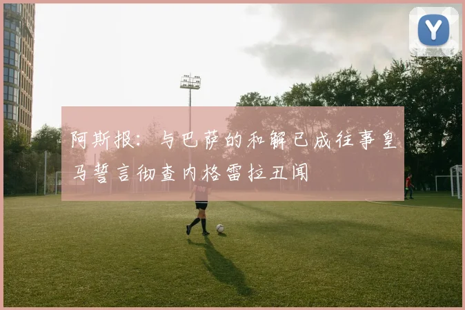 阿斯报：与巴萨的和解已成往事皇马誓言彻查内格雷拉丑闻