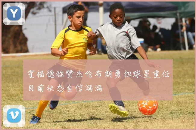 霍福德称赞杰伦布朗勇担球星重任目前状态自信满满