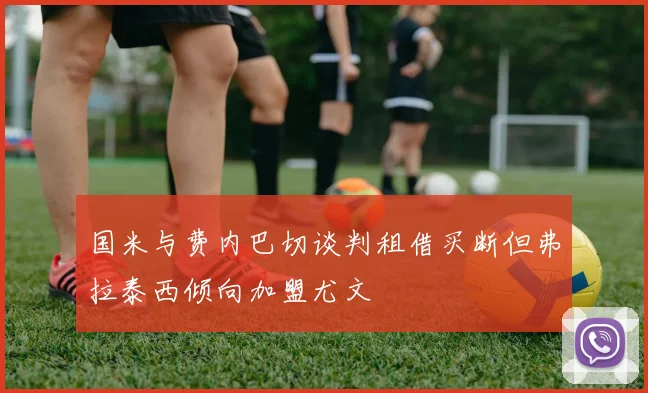 国米与费内巴切谈判租借买断但弗拉泰西倾向加盟尤文