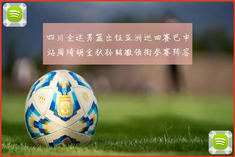四川全运男篮出征亚洲巡回赛巴中站周琦胡金秋孙铭徽领衔参赛阵容