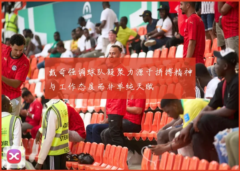 戴奇强调球队凝聚力源于拼搏精神与工作态度而非单纯天赋