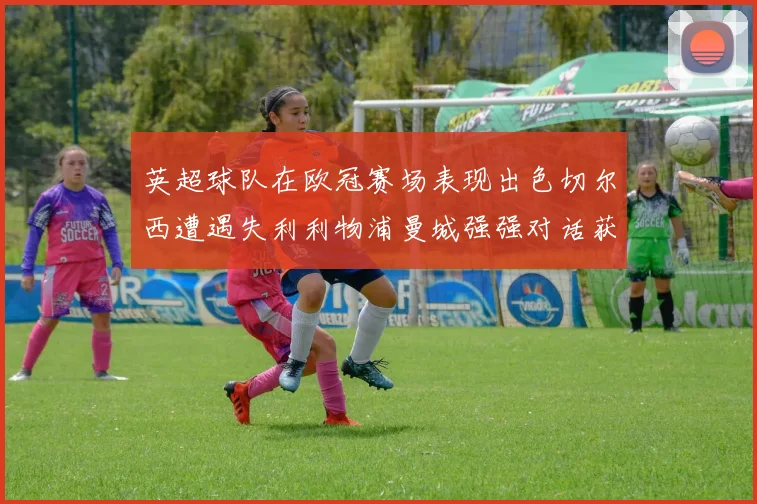 英超球队在欧冠赛场表现出色切尔西遭遇失利利物浦曼城强强对话获胜