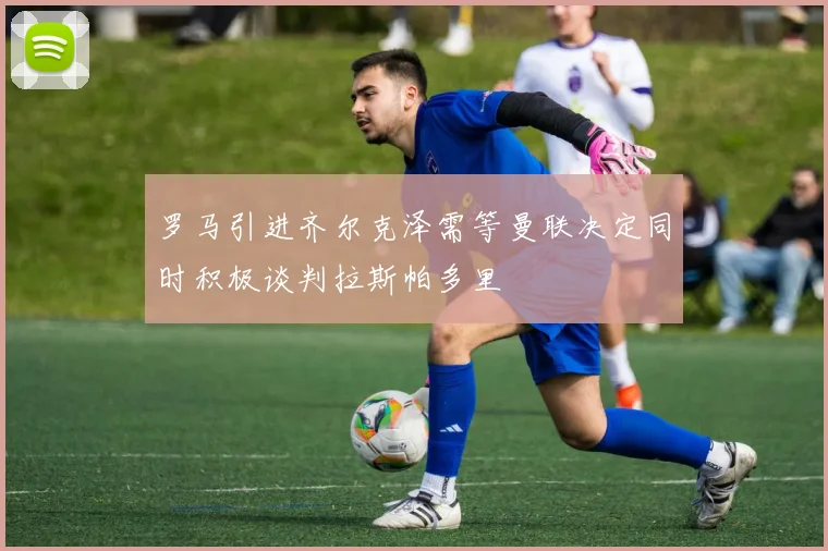 罗马引进齐尔克泽需等曼联决定同时积极谈判拉斯帕多里