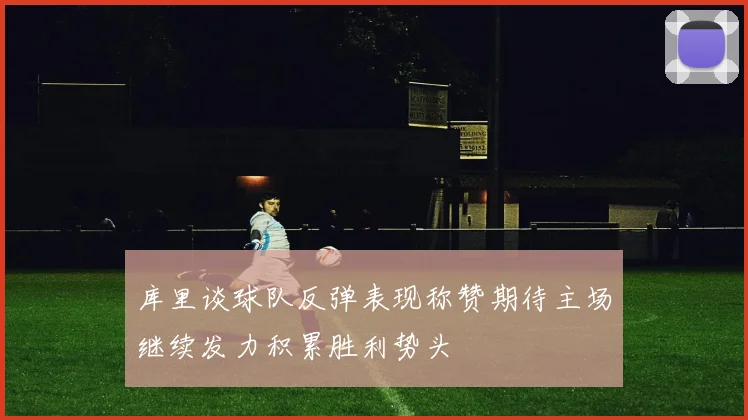 库里谈球队反弹表现称赞期待主场继续发力积累胜利势头