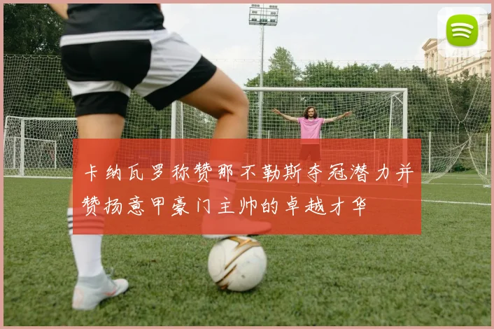卡纳瓦罗称赞那不勒斯夺冠潜力并赞扬意甲豪门主帅的卓越才华