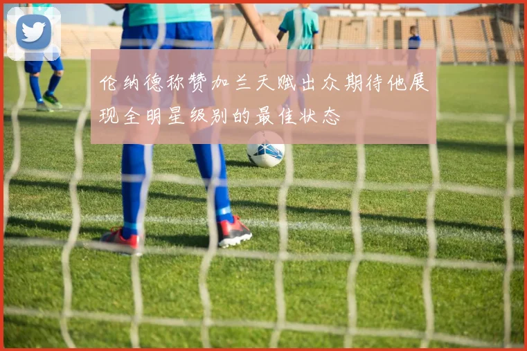 伦纳德称赞加兰天赋出众期待他展现全明星级别的最佳状态