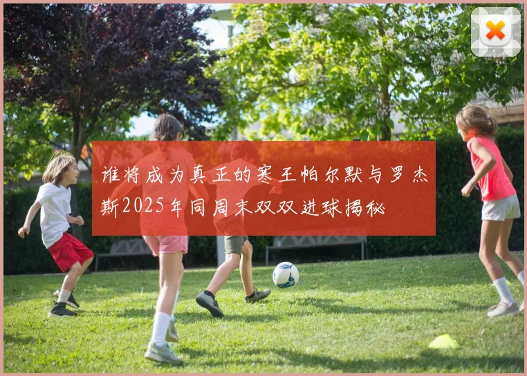 谁将成为真正的寒王帕尔默与罗杰斯2025年同周末双双进球揭秘