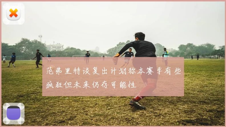 范弗里特谈复出计划称本赛季有些疯狂但未来仍存可能性