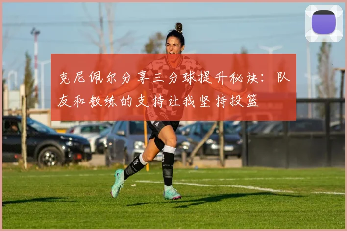 克尼佩尔分享三分球提升秘诀：队友和教练的支持让我坚持投篮