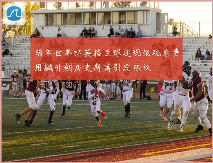 明年世界杯英格兰球迷现场观看费用飙升创历史新高引发热议