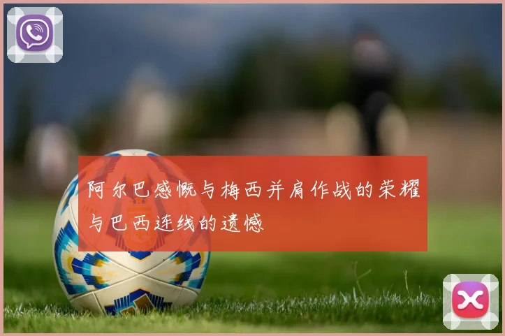 阿尔巴感慨与梅西并肩作战的荣耀与巴西连线的遗憾