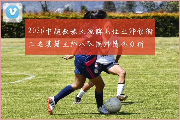 2026中超教练大洗牌七位土帅领衔三名澳籍主帅八队换帅情况分析