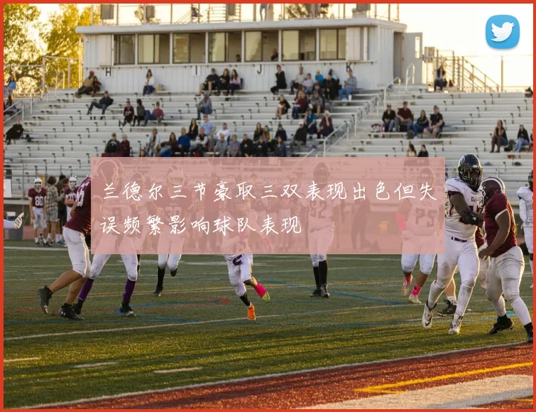 兰德尔三节豪取三双表现出色但失误频繁影响球队表现