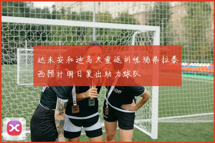 达米安和迪乌夫重返训练场弗拉泰西预计明日复出助力球队