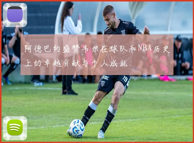 阿德巴约盛赞韦尔在球队和NBA历史上的卓越贡献与个人成就