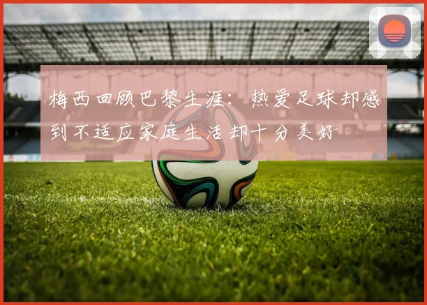 梅西回顾巴黎生涯：热爱足球却感到不适应家庭生活却十分美好