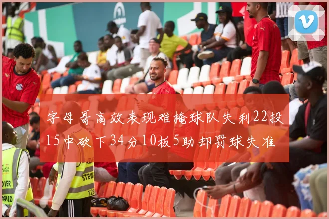 字母哥高效表现难掩球队失利22投15中砍下34分10板5助却罚球失准