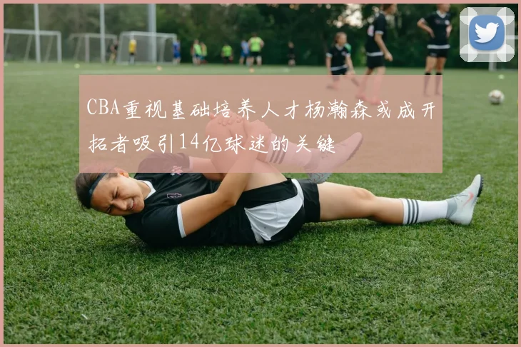 CBA重视基础培养人才杨瀚森或成开拓者吸引14亿球迷的关键