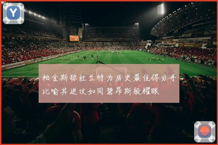 帕金斯称杜兰特为历史最佳得分手比喻其进攻如同碧昂斯般耀眼