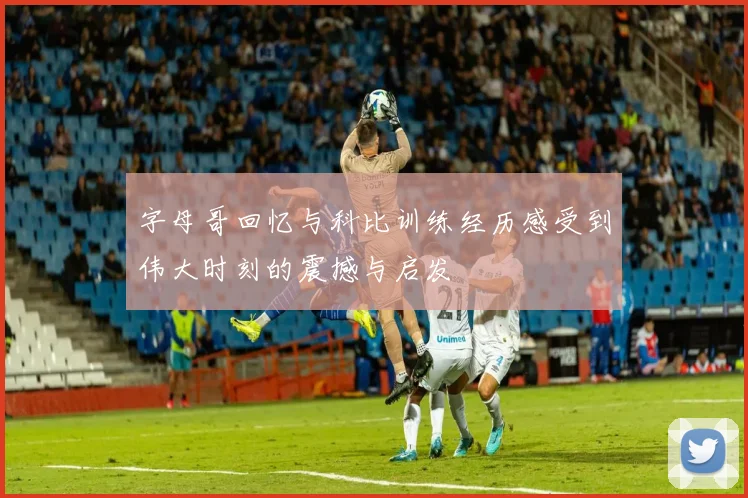 字母哥回忆与科比训练经历感受到伟大时刻的震撼与启发