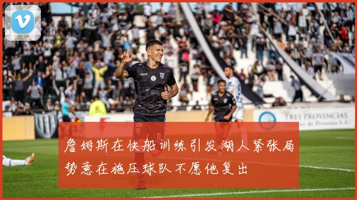 詹姆斯在快船训练引发湖人紧张局势意在施压球队不愿他复出