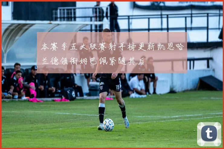 本赛季五大联赛射手榜更新凯恩哈兰德领衔姆巴佩紧随其后