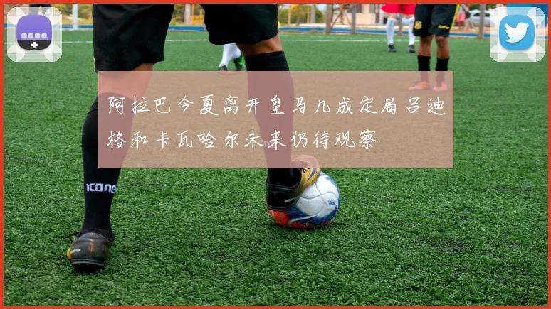 阿拉巴今夏离开皇马几成定局吕迪格和卡瓦哈尔未来仍待观察
