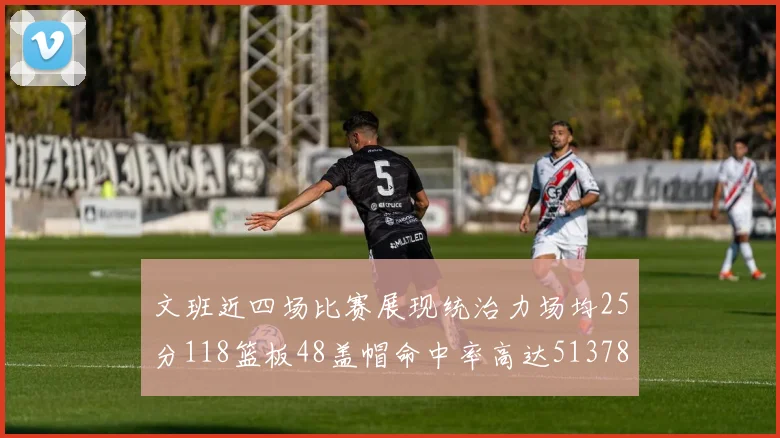 文班近四场比赛展现统治力场均25分118篮板48盖帽命中率高达513782