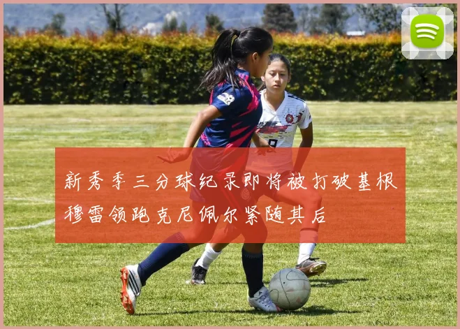 新秀季三分球纪录即将被打破基根穆雷领跑克尼佩尔紧随其后